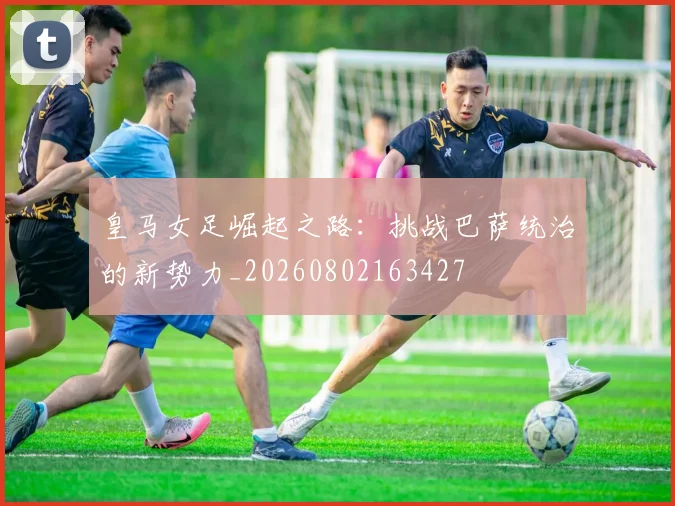 皇马女足崛起之路：挑战巴萨统治的新势力_20260802163427