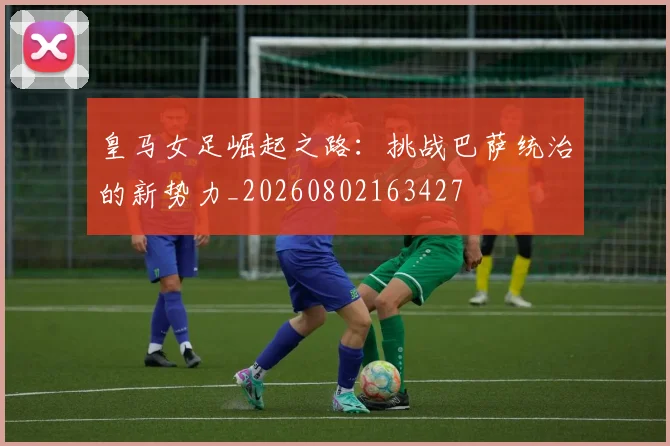皇马女足崛起之路:挑战巴萨统治的新势力_20260802163427